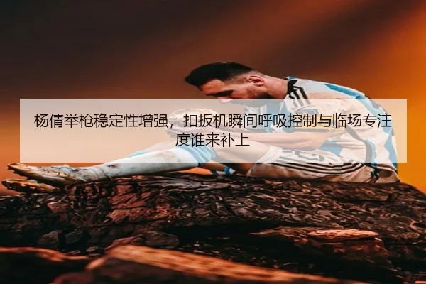 杨倩举枪稳定性增强，扣扳机瞬间呼吸控制与临场专注度谁来补上